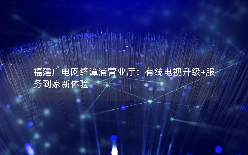 福建广电网络漳浦营业厅：有线电视升级+服务到家新体验