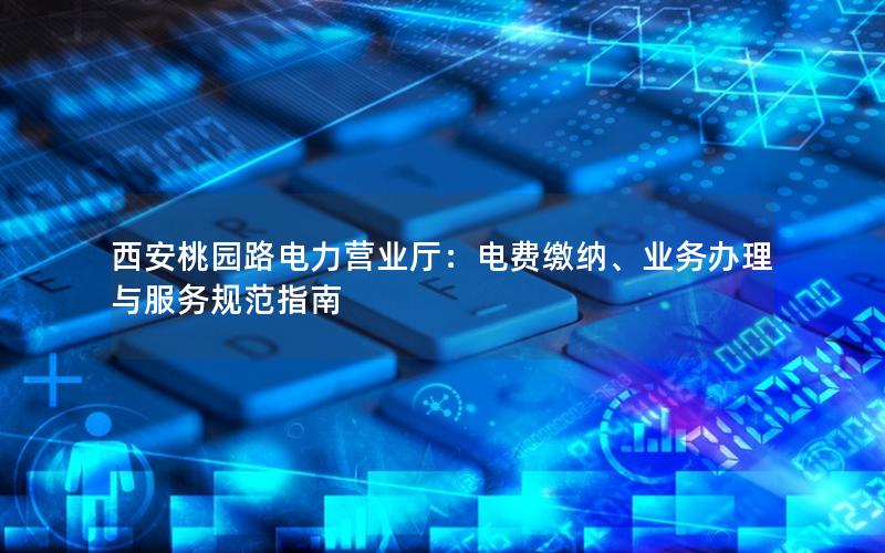 西安桃园路电力营业厅：电费缴纳、业务办理与服务规范指南