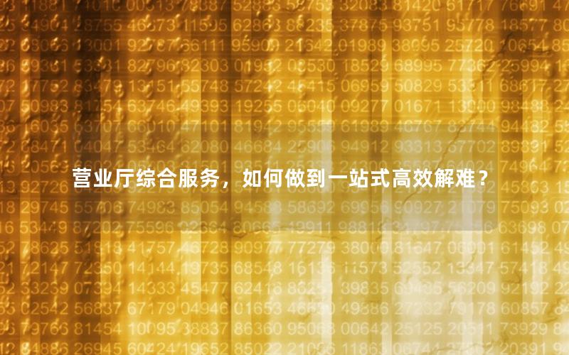 营业厅综合服务，如何做到一站式高效解难？