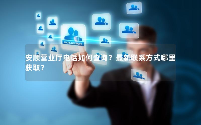 安顺营业厅电话如何查询？最新联系方式哪里获取？