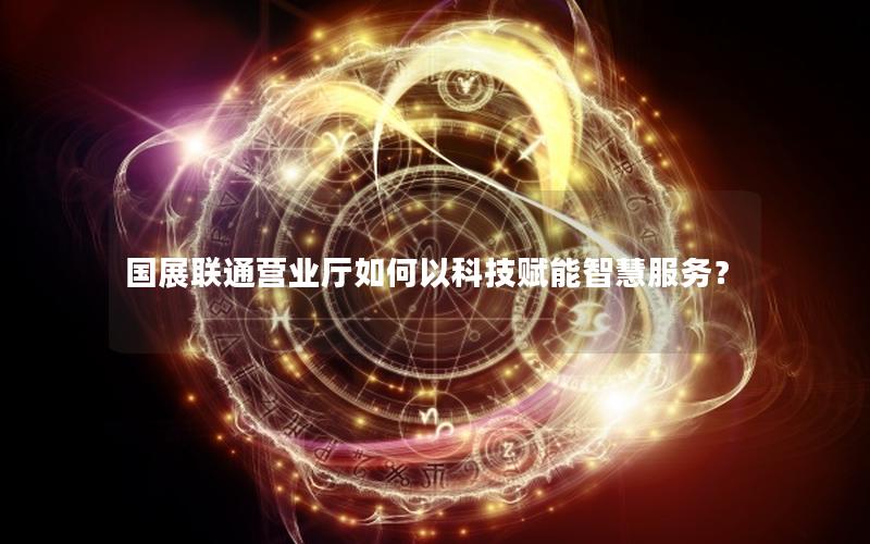 国展联通营业厅如何以科技赋能智慧服务？
