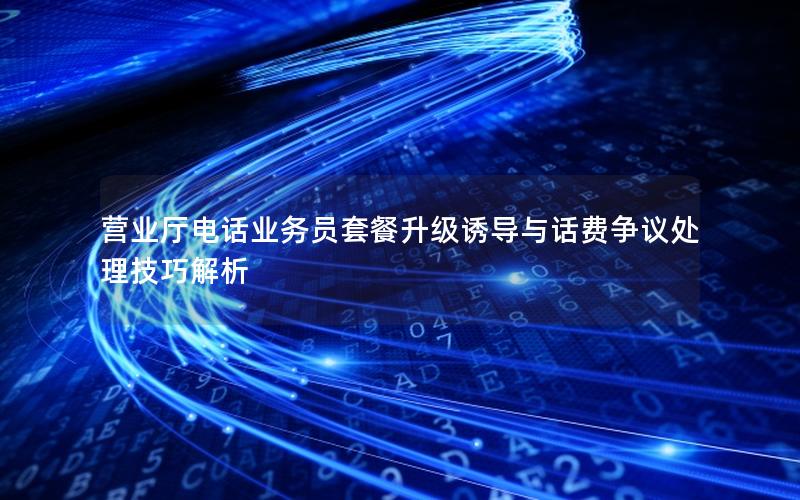 营业厅电话业务员套餐升级诱导与话费争议处理技巧解析