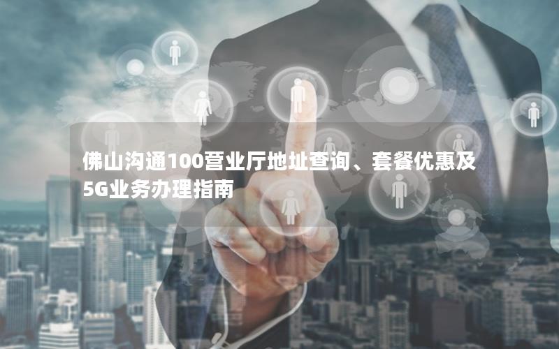 佛山沟通100营业厅地址查询、套餐优惠及5G业务办理指南