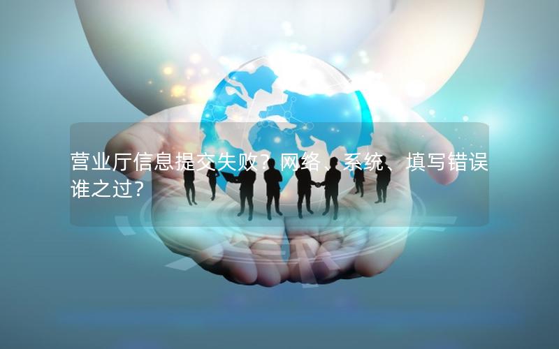 营业厅信息提交失败？网络、系统、填写错误谁之过？