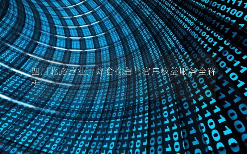 四川北路营业厅降套挽留与客户权益服务全解析