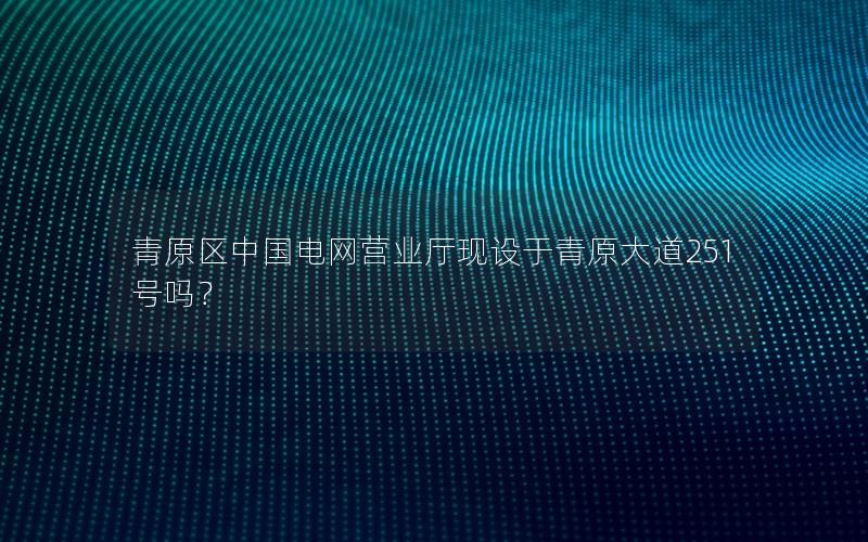 青原区中国电网营业厅现设于青原大道251号吗？