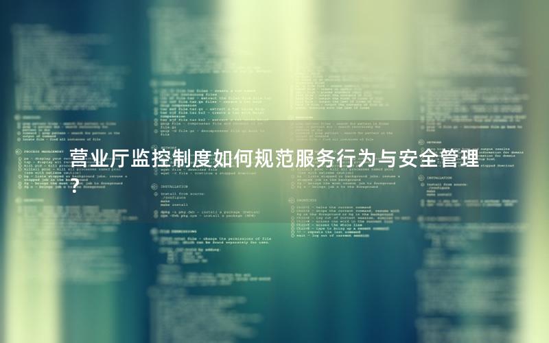 营业厅监控制度如何规范服务行为与安全管理？