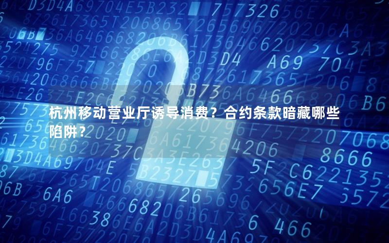 杭州移动营业厅诱导消费？合约条款暗藏哪些陷阱？