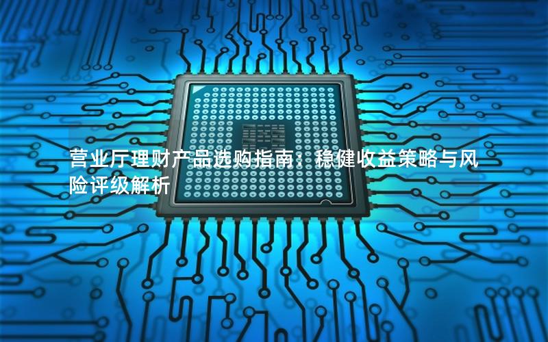 营业厅理财产品选购指南：稳健收益策略与风险评级解析