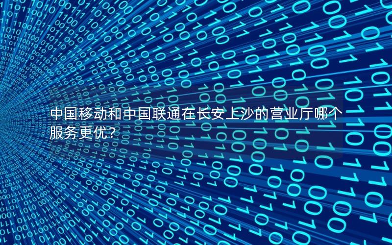 中国移动和中国联通在长安上沙的营业厅哪个服务更优？