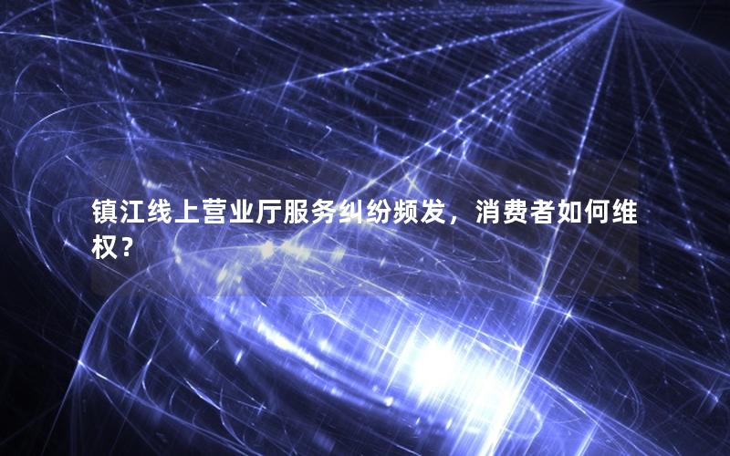 镇江线上营业厅服务纠纷频发，消费者如何维权？