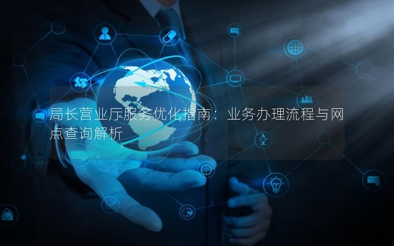 局长营业厅服务优化指南：业务办理流程与网点查询解析