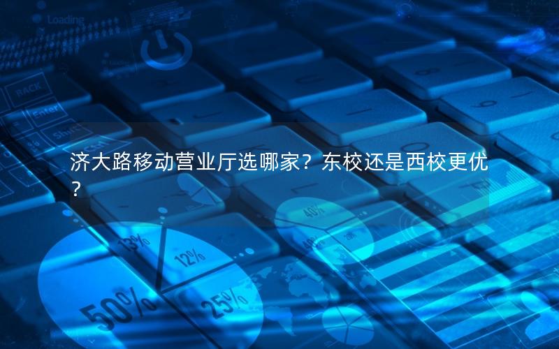 济大路移动营业厅选哪家？东校还是西校更优？