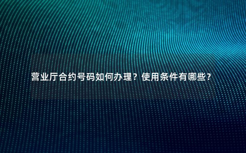 营业厅合约号码如何办理？使用条件有哪些？