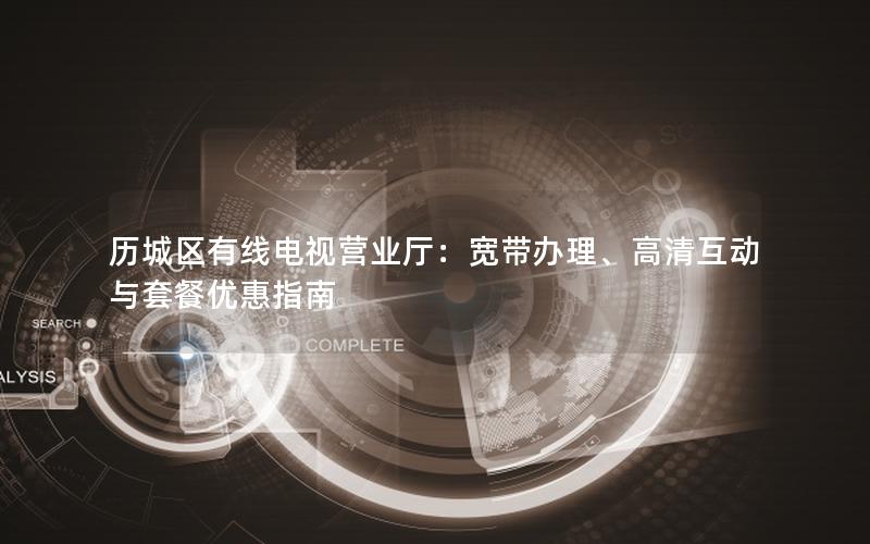历城区有线电视营业厅：宽带办理、高清互动与套餐优惠指南