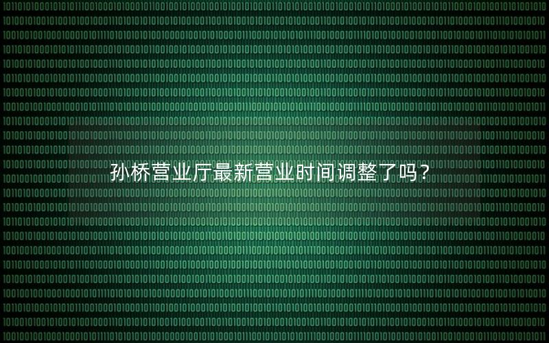孙桥营业厅最新营业时间调整了吗？