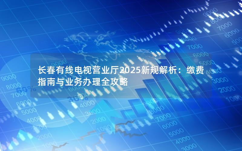 长春有线电视营业厅2025新规解析：缴费指南与业务办理全攻略