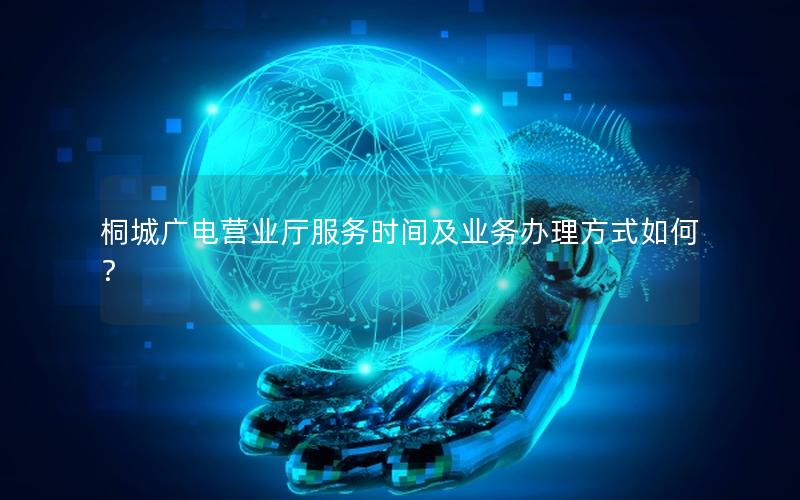 桐城广电营业厅服务时间及业务办理方式如何？