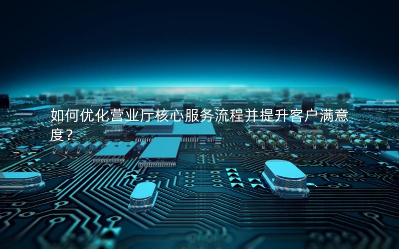 如何优化营业厅核心服务流程并提升客户满意度？