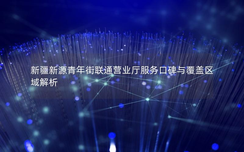 新疆新源青年街联通营业厅服务口碑与覆盖区域解析