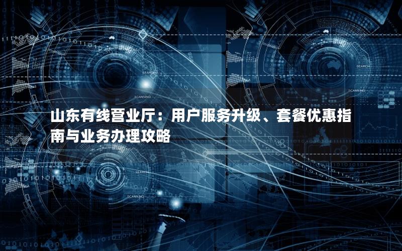 山东有线营业厅：用户服务升级、套餐优惠指南与业务办理攻略