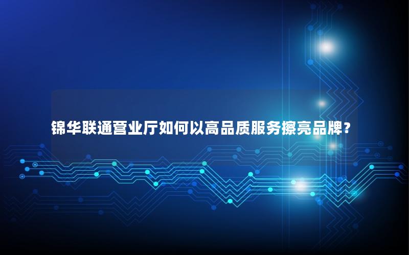 锦华联通营业厅如何以高品质服务擦亮品牌？