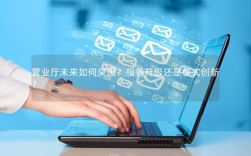 营业厅未来如何突围？服务升级还是模式创新？