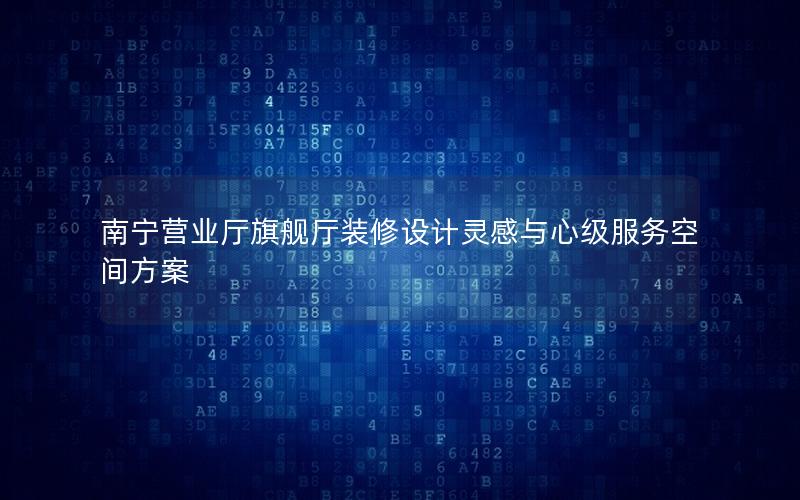 南宁营业厅旗舰厅装修设计灵感与心级服务空间方案