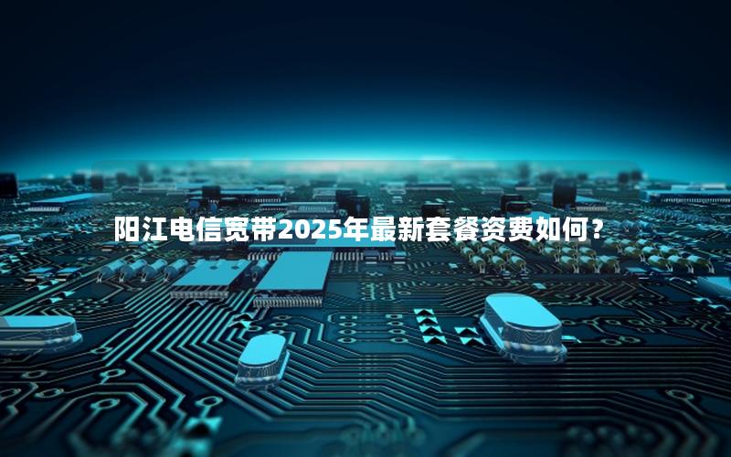 阳江电信宽带2025年最新套餐资费如何？