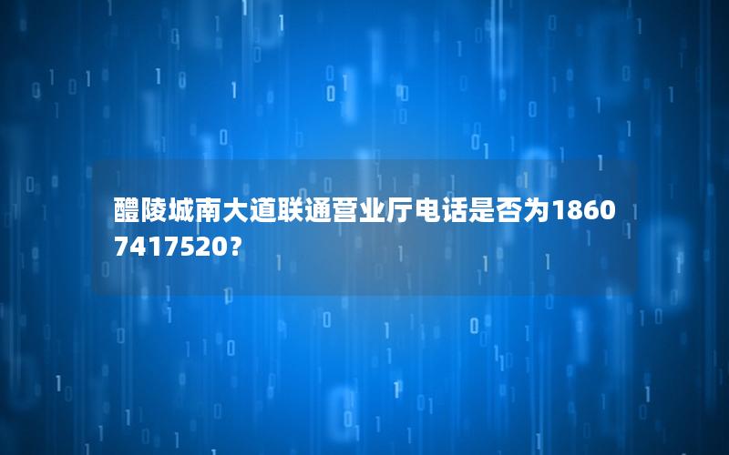 醴陵城南大道联通营业厅电话是否为18607417520？