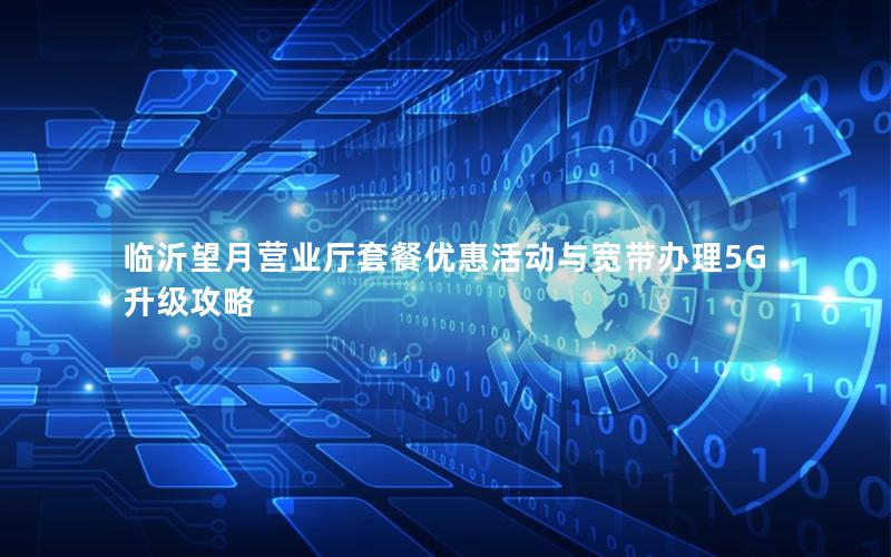 临沂望月营业厅套餐优惠活动与宽带办理5G升级攻略