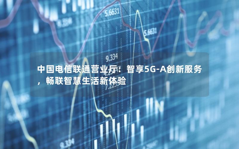 中国电信联通营业厅：智享5G-A创新服务，畅联智慧生活新体验