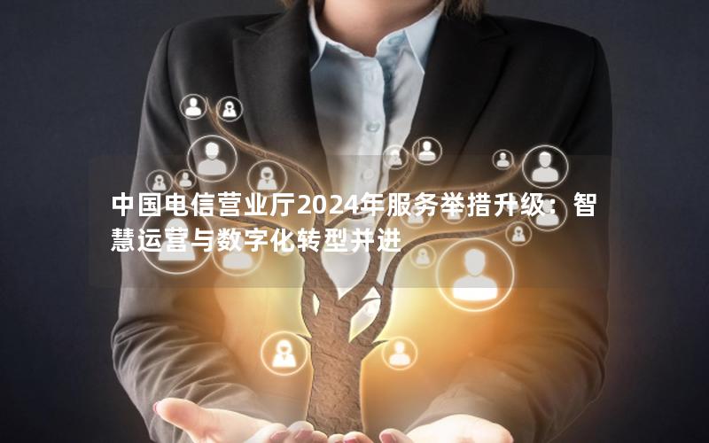 中国电信营业厅2024年服务举措升级：智慧运营与数字化转型并进