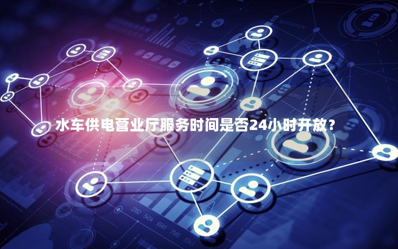 水车供电营业厅服务时间是否24小时开放？