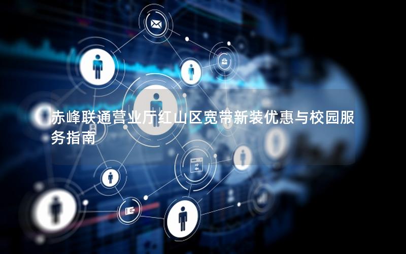 赤峰联通营业厅红山区宽带新装优惠与校园服务指南