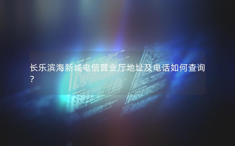 长乐滨海新城电信营业厅地址及电话如何查询？