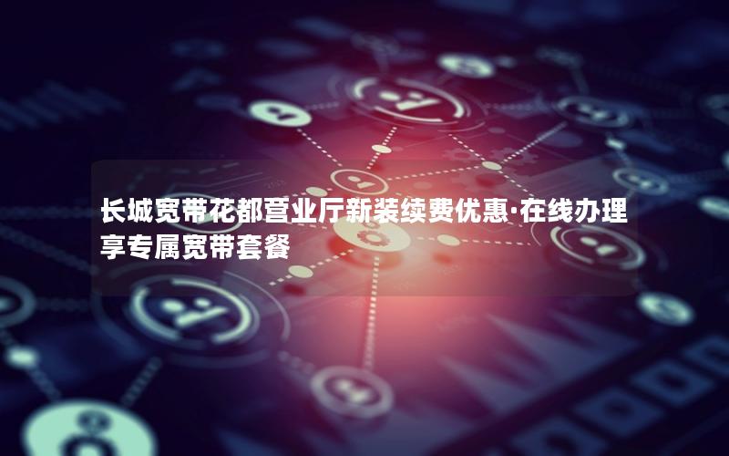 长城宽带花都营业厅新装续费优惠·在线办理享专属宽带套餐