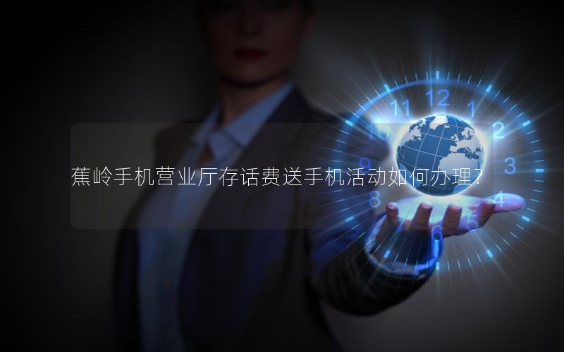 蕉岭手机营业厅存话费送手机活动如何办理？
