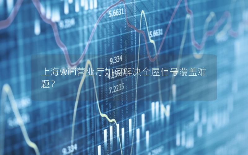 上海WiFi营业厅如何解决全屋信号覆盖难题？
