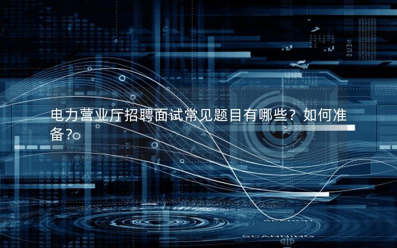 电力营业厅招聘面试常见题目有哪些？如何准备？