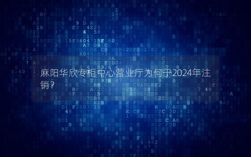 麻阳华欣专柜中心营业厅为何于2024年注销？