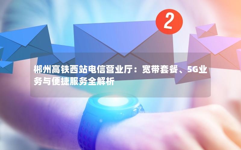 郴州高铁西站电信营业厅：宽带套餐、5G业务与便捷服务全解析