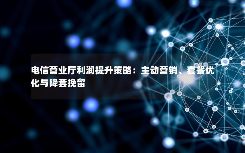 电信营业厅利润提升策略：主动营销、套餐优化与降套挽留