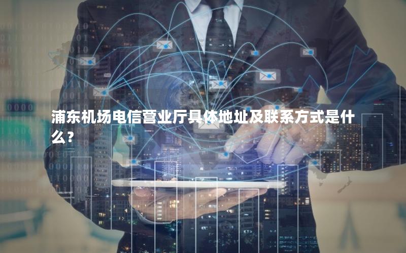 浦东机场电信营业厅具体地址及联系方式是什么？