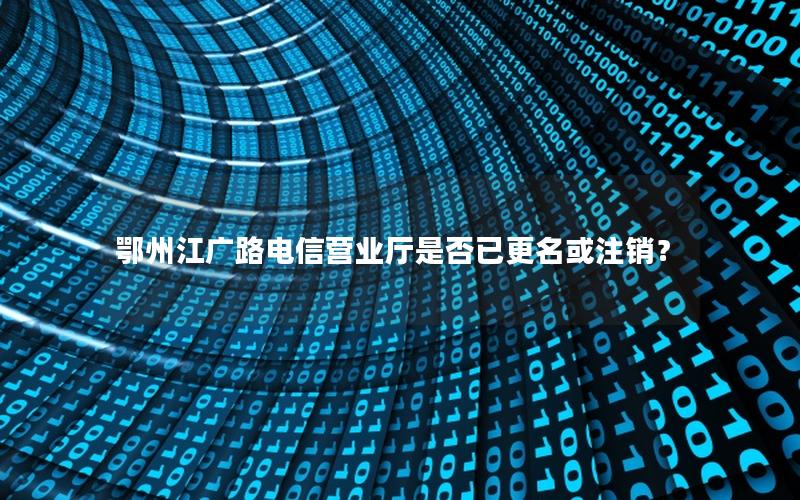 鄂州江广路电信营业厅是否已更名或注销？