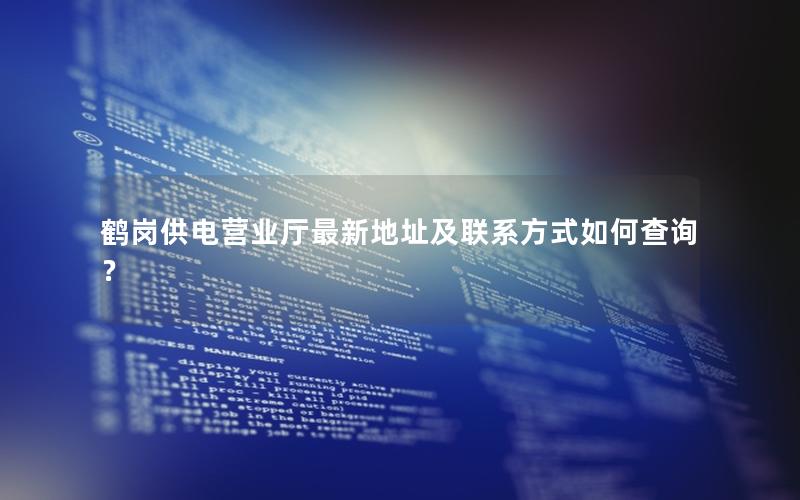 鹤岗供电营业厅最新地址及联系方式如何查询？