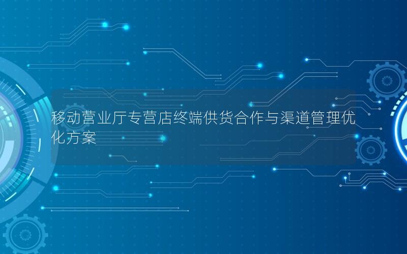 移动营业厅专营店终端供货合作与渠道管理优化方案