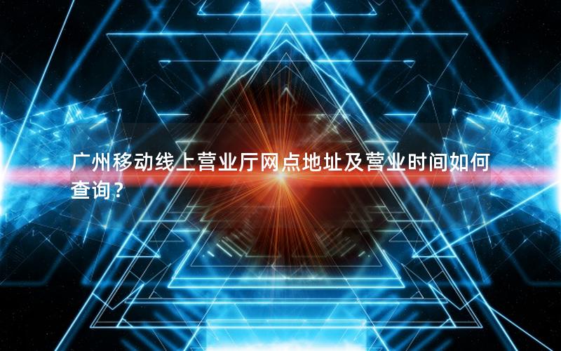 广州移动线上营业厅网点地址及营业时间如何查询？