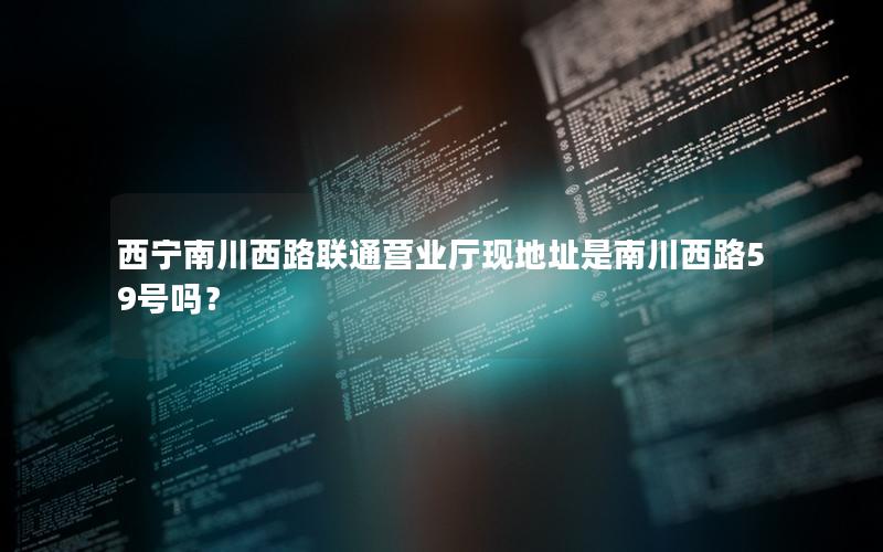 西宁南川西路联通营业厅现地址是南川西路59号吗？