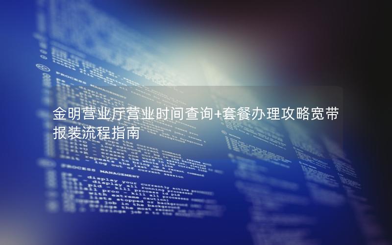 金明营业厅营业时间查询+套餐办理攻略宽带报装流程指南